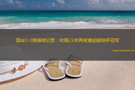 国安2-0海港微记录：时隔23年再度捧起超级杯冠军